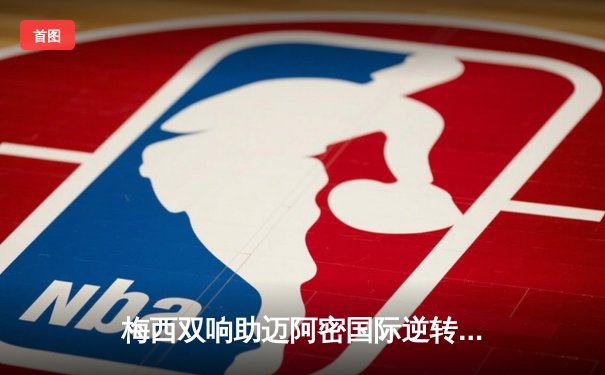 梅西双响助迈阿密国际逆转取胜，美职联季后赛席位争夺白热化