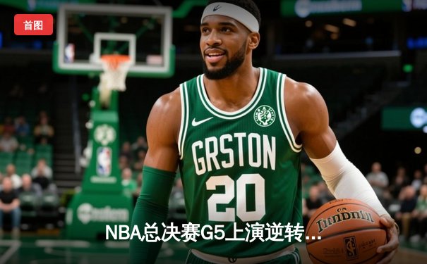 NBA总决赛G5上演逆转奇迹 凯尔特人末节发力险胜勇士夺赛点