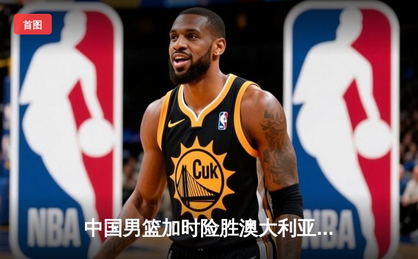 中国男篮加时险胜澳大利亚 周琦25+16制霸内线