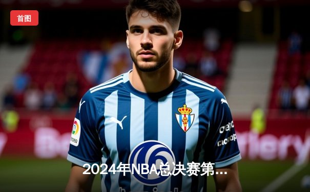 2024年NBA总决赛第六场：波士顿凯尔特人连扳两局，以103-98险胜勇士夺队史第18冠