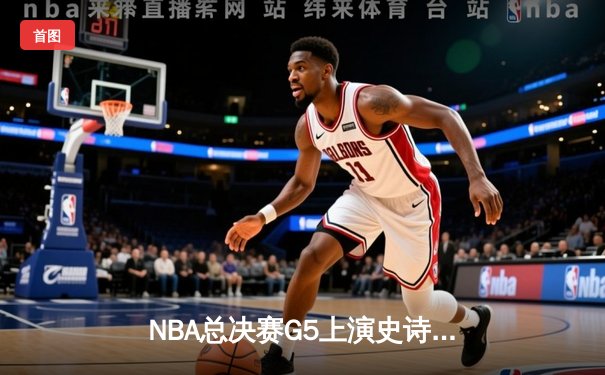 NBA总决赛G5上演史诗逆转，掘金加时险胜热火夺赛点