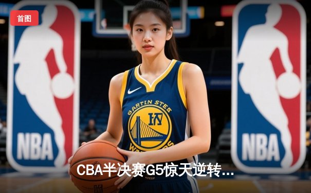 CBA半决赛G5惊天逆转！辽宁末节狂轰40分加时险胜广东
