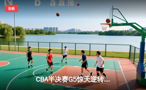 CBA半决赛G5惊天逆转！辽宁末节狂轰40分加时险胜广东