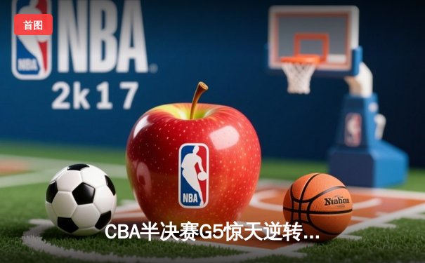 CBA半决赛G5惊天逆转！辽宁本钢加时绝杀广东宏远晋级总决赛