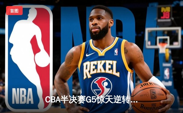 CBA半决赛G5惊天逆转！辽宁本钢加时绝杀广东宏远晋级总决赛